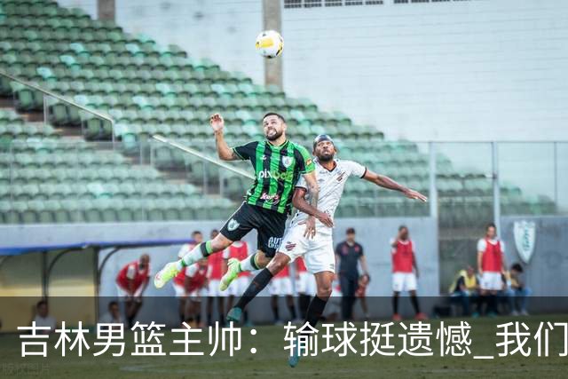 吉林男篮主帅：输球挺遗憾 我们失误太多最后几次机会没有抓住